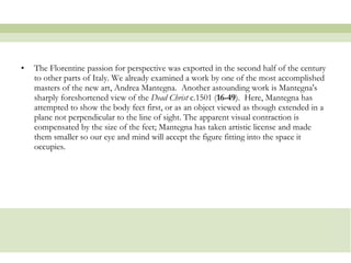 The Florentine passion for perspective was exported in the second half of the century to other parts of Italy. We already examined a work by one of the most accomplished masters of the new art, Andrea Mantegna.  Another astounding work is Mantegna's sharply foreshortened view of the  Dead Christ  c.1501 ( 16-49 ).  Here, Mantegna has attempted to show the body feet first, or as an object viewed as though extended in a plane not perpendicular to the line of sight. The apparent visual contraction is compensated by the size of the feet; Mantegna has taken artistic license and made them smaller so our eye and mind will accept the figure fitting into the space it occupies.  