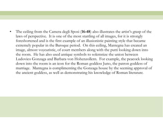 The ceiling from the Camera degli Sposi ( 16-48 ) also illustrates the artist’s grasp of the laws of perspective.  It is one of the most startling of all images, for it is strongly foreshortened and is the first example of an illusionistic painting style that became extremely popular in the Baroque period.  On this ceiling, Mantegna has created an image, almost voyeuristic, of court members along with the putti looking down into the room.  He has also used antique symbols to solemnize the union between Ludovico Gonzaga and Barbara von Hohenzollern.  For example, the peacock looking down into the room is an icon for the Roman goddess Juno, the patron goddess of marriage.  Mantegna is complimenting the Gonzaga house by the seeming approval of the ancient goddess, as well as demonstrating his knowledge of Roman literature . 