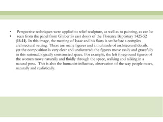 Perspective techniques were applied to relief sculpture, as well as to painting, as can be seen from the panel from Ghiberti's east doors of the Florence Baptistery 1425-52 ( 16-11 ). In this image, the meeting of Isaac and his Sons is set before a complex architectural setting.  There are many figures and a multitude of architectural details, yet the composition is very clear and uncluttered; the figures move easily and gracefully in this rational, logically constructed space. For example, the left foreground figures of the women move naturally and fluidly through the space, walking and talking in a natural pose.  This is also the humanist influence, observation of the way people move, naturally and realistically.  