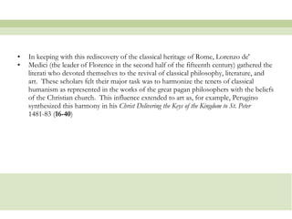 In keeping with this rediscovery of the classical heritage of Rome, Lorenzo de'  Medici (the leader of Florence in the second half of the fifteenth century) gathered the literati who devoted themselves to the revival of classical philosophy, literature, and art.  These scholars felt their major task was to harmonize the tenets of classical humanism as represented in the works of the great pagan philosophers with the beliefs of the Christian church.  This influence extended to art as, for example, Perugino synthesized this harmony in his  Christ Delivering the Keys of the Kingdom to St. Peter  1481-83 ( 16-40 )  