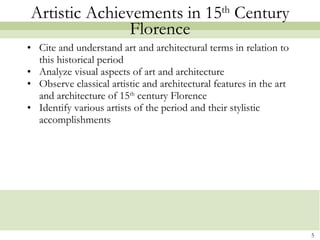 Artistic Achievements in 15 th  Century Florence Cite and understand art and architectural terms in relation to this historical period Analyze visual aspects of art and architecture Observe classical artistic and architectural features in the art and architecture of 15 th  century Florence Identify various artists of the period and their stylistic accomplishments 