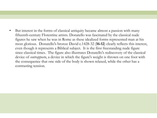 But interest in the forms of classical antiquity became almost a passion with many fifteenth-century Florentine artists. Donatello was fascinated by the classical nude figures he saw when he was in Rome as these idealized forms represented man at his most glorious.  Donatello's bronze David c.1428-32 ( 16-12 ) clearly reflects this interest, even though it represents a Biblical subject.  It is the first freestanding nude figure since classical times.  The figure also illustrates Donatello's rediscovery of the classical device of  contrapposto , a device in which the figure's weight is thrown on one foot with the consequence that one side of the body is shown relaxed, while the other has a contrasting tension.  