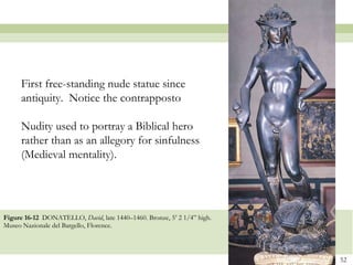 Figure 16-12  DONATELLO,  David , late 1440–1460. Bronze, 5’ 2 1/4” high. Museo Nazionale del Bargello, Florence.  First free-standing nude statue since antiquity.  Notice the contrapposto Nudity used to portray a Biblical hero rather than as an allegory for sinfulness (Medieval mentality). 