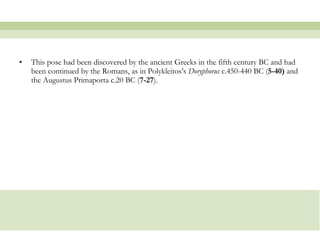 This pose had been discovered by the ancient Greeks in the fifth century BC and had been continued by the Romans, as in Polykleitos’s  Doryphorus  c.450-440 BC ( 5-40)  and the Augustus Primaporta c.20 BC ( 7-27 ).  