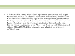 Architects in 15th century Italy combined a passion for geometry with ideas adapted from classical buildings and attempted to illustrate in architecture the humanist ideals. While Brunelleschi did not slavishly copy classical prototypes, the logic and clarity of his designs are much closer to classical models than to the architecture of the Medieval Period.  Brunelleschi used the column-arch combination that was found in Late Imperial Roman buildings, such as the Palace of Diocletian and Early Christian church of Santa   Sabina 422-432 ( 8-10 ), a combination that Alberti did not believe was sufficiently pure.  