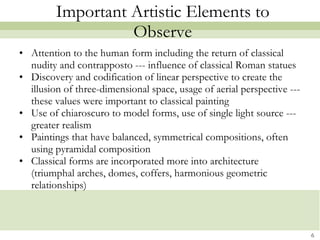 Important Artistic Elements to Observe Attention to the human form including the return of classical nudity and contrapposto --- influence of classical Roman statues Discovery and codification of linear perspective to create the illusion of three-dimensional space, usage of aerial perspective --- these values were important to classical painting Use of chiaroscuro to model forms, use of single light source --- greater realism Paintings that have balanced, symmetrical compositions, often using pyramidal composition Classical forms are incorporated more into architecture (triumphal arches, domes, coffers, harmonious geometric relationships) 
