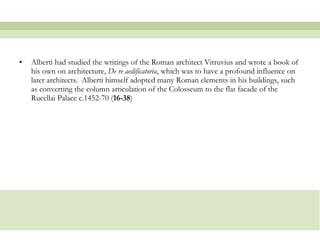 Alberti had studied the writings of the Roman architect Vitruvius and wrote a book of his own on architecture,  De re aedificatoria , which was to have a profound influence on later architects.  Alberti himself adopted many Roman elements in his buildings, such as converting the column articulation of the Colosseum to the flat facade of the Rucellai Palace c.1452-70 ( 16-38 )  