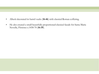 Alberti decorated its barrel vaults ( 16-46 ) with classical Roman coffering.  He also created a small beautifully proportioned classical facade for Santa Maria Novella, Florence c.1458-70 ( 16-39 ).  