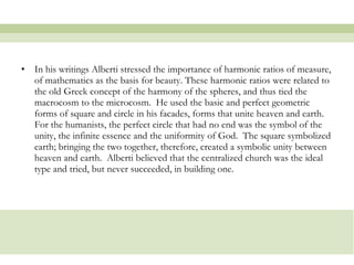In his writings Alberti stressed the importance of harmonic ratios of measure, of mathematics as the basis for beauty. These harmonic ratios were related to the old Greek concept of the harmony of the spheres, and thus tied the macrocosm to the microcosm.  He used the basic and perfect geometric forms of square and circle in his facades, forms that unite heaven and earth.  For the humanists, the perfect circle that had no end was the symbol of the unity, the infinite essence and the uniformity of God.  The square symbolized earth; bringing the two together, therefore, created a symbolic unity between heaven and earth.  Alberti believed that the centralized church was the ideal type and tried, but never succeeded, in building one.  
