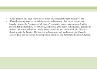 While religion had been the focus of much of Medieval thought, Italians of the fifteenth century were very much interested in humanity.  For them, the person literally became the "measure of all things." Interest in nature was combined with a passion for mathematics, for structure, and with a great belief in humanity’s capacity to reason.  Art was much more closely linked to science and mathematics in Florence than it was in the North.  The interest in humanism and mathematics in fifteenth-century Italy can be seen in the competitive panel for the Baptistery doors by Ghiberti.  