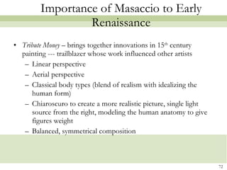 Importance of Masaccio to Early Renaissance Tribute Money  – brings together innovations in 15 th  century painting --- trailblazer whose work influenced other artists Linear perspective  Aerial perspective Classical body types (blend of realism with idealizing the human form) Chiaroscuro to create a more realistic picture, single light source from the right, modeling the human anatomy to give figures weight Balanced, symmetrical composition  