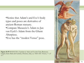 Figure 16-19  MASACCIO,  Expulsion of Adam and Eve from Eden , Brancacci Chapel, Santa Maria del Carmine, Florence, Italy, ca. 1424–1427. Fresco, 7’ x 2’ 11”.  Notice that Adam’s and Eve’s body types and poses are derivative of ancient Roman statuary.  Compare Masaccio’s Adam to Jan van Eyck’s Adam from the Ghent Altarpiece.  Eve has the “modest Venus” pose . 