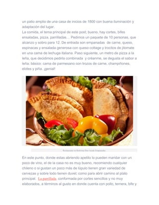 un patio amplio de una casa de inicios de 1800 con buena iluminación y
adaptación del lugar.
La comida, el tema principal de este post; bueno, hay cortes, bifes
ensaladas, pizza, parrilladas… Pedimos un paquete de 10 personas, que
alcanzo y sobro para 12. De entrada son empanadas de carne, queso,
espinacas y ensalada generosa con queso cottage y trocitos de jitomate
en una cama de lechuga italiana. Paso siguiente, un metro de pizza a la
leña, que decidimos pedirla combinada y créanme, se degusta el sabor a
leña; básico: cama de parmesano con trozos de carne, champiñones,
elotes y piña. ¡genial!
Restaurante en Reforma Don Asado Empanadas
En este punto, donde estas abriendo apetito lo pueden maridar con un
poco de vino, el de la casa no es muy bueno, recomiendo cualquier
chileno o si gustan un poco más de lúpulo tienen gran variedad de
cervezas y sobre todo tienen duvel; como para abrir camino al plato
principal. La parrillada, conformada por cortes sencillos y no muy
elaborados, a términos al gusto en donde cuenta con pollo, ternera, bife y
 