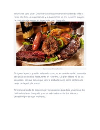 salchichas para picar. Dos charolas de gran tamaño invadiendo toda la
mesa son todo un espectáculo, y a más de tres se nos pusieron los ojos
de caricatura japonesa en espera del gran banquete.
Restaurante en Reforma Parrillada
Si siguen leyendo y están salivando como yo, es que de verdad transmite
ese gusto de en este restaurante en Reforma. La gran batalla no se las
describiré, por que tienen que venir a probarla; sería como contarles lo
mejor de la película, caray.
Al final una tanda de capuchinos y dos pasteles para toda una mesa. En
realidad un buen banquete y sobre todo todos contentos felices y
brindando por el buen momento.
 