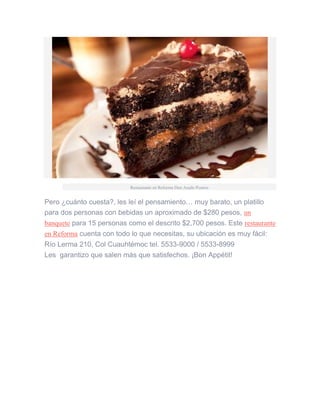 Restaurante en Reforma Don Asado Postres
Pero ¿cuánto cuesta?, les leí el pensamiento… muy barato, un platillo
para dos personas con bebidas un aproximado de $280 pesos, un
banquete para 15 personas como el descrito $2,700 pesos. Este restaurante
en Reforma cuenta con todo lo que necesitas, su ubicación es muy fácil:
Río Lerma 210, Col Cuauhtémoc tel. 5533-9000 / 5533-8999
Les garantizo que salen más que satisfechos. ¡Bon Appétit!
 