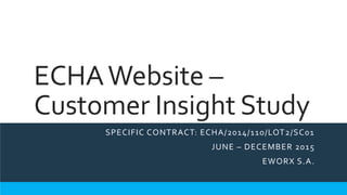 ECHAWebsite –
Customer Insight Study
SPECIFIC CONTRACT: ECHA/2014/110/LOT2/SC01
JUNE – DECEMBER 2015
EWORX S.A.
 