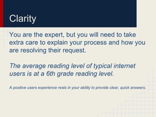 Clarity
You are the expert, but you will need to take
extra care to explain your process and how you
are resolving their request.
The average reading level of typical internet
users is at a 6th grade reading level.
A positive users experience rests in your ability to provide clear, quick answers.
 