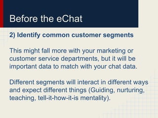 Before the eChat
2) Identify common customer segments
This might fall more with your marketing or
customer service departments, but it will be
important data to match with your chat data.
Different segments will interact in different ways
and expect different things (Guiding, nurturing,
teaching, tell-it-how-it-is mentality).
 