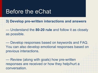 Before the eChat
3) Develop pre-written interactions and answers
— Understand the 80-20 rule and follow it as closely
as possible.
— Develop responses based on keywords and FAQ.
You can also develop emotional responses based on
previous interactions.
— Review (along with goals) how pre-written
responses are received or how they help/hurt a
conversation.
 