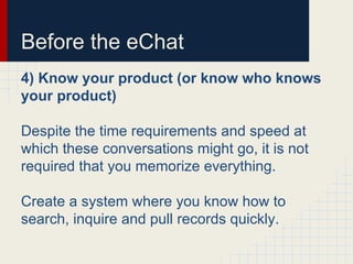 Before the eChat
4) Know your product (or know who knows
your product)
Despite the time requirements and speed at
which these conversations might go, it is not
required that you memorize everything.
Create a system where you know how to
search, inquire and pull records quickly.
 