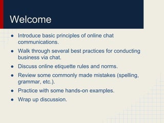 Welcome
● Introduce basic principles of online chat
communications.
● Walk through several best practices for conducting
business via chat.
● Discuss online etiquette rules and norms.
● Review some commonly made mistakes (spelling,
grammar, etc.).
● Practice with some hands-on examples.
● Wrap up discussion.
 