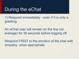 During the eChat
1) Respond immediately - even if it is only a
greeting.
An eChat user will remain on the line (on
average) for 30 seconds before logging off.
Respond FIRST to the emotion of the chat with
empathy, when appropriate.
 