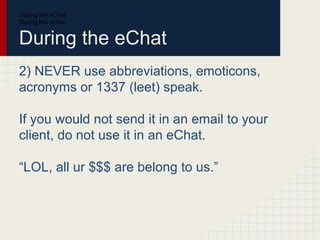 During the eChat
During the eChat
During the eChat
2) NEVER use abbreviations, emoticons,
acronyms or 1337 (leet) speak.
If you would not send it in an email to your
client, do not use it in an eChat.
“LOL, all ur $$$ are belong to us.”
 