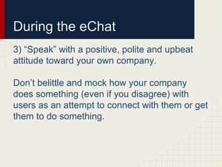 During the eChat
3) “Speak” with a positive, polite and upbeat
attitude toward your own company.
Don’t belittle and mock how your company
does something (even if you disagree) with
users as an attempt to connect with them or get
them to do something.
 