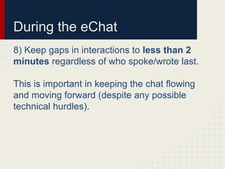 During the eChat
8) Keep gaps in interactions to less than 2
minutes regardless of who spoke/wrote last.
This is important in keeping the chat flowing
and moving forward (despite any possible
technical hurdles).
 