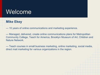 Welcome
Mike Ekey
— 10 years of online communications and marketing experience.
— Managed, delivered, create online communications plans for Metropolitan
Community College, Teach for America, Brooklyn Museum of Art, Children and
Nature Network.
— Teach courses in small business marketing, online marketing, social media,
direct mail marketing for various organizations in the region.
 