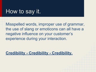 How to say it.
Misspelled words, improper use of grammar,
the use of slang or emoticons can all have a
negative influence on your customer’s
experience during your interaction.
Credibility - Credibility - Credibility.
 