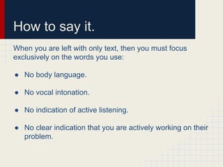 How to say it.
When you are left with only text, then you must focus
exclusively on the words you use:
● No body language.
● No vocal intonation.
● No indication of active listening.
● No clear indication that you are actively working on their
problem.
 