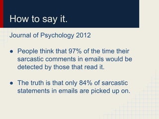 How to say it.
Journal of Psychology 2012
● People think that 97% of the time their
sarcastic comments in emails would be
detected by those that read it.
● The truth is that only 84% of sarcastic
statements in emails are picked up on.
 