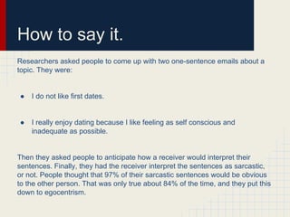 How to say it.
Researchers asked people to come up with two one-sentence emails about a
topic. They were:
● I do not like first dates.
● I really enjoy dating because I like feeling as self conscious and
inadequate as possible.
Then they asked people to anticipate how a receiver would interpret their
sentences. Finally, they had the receiver interpret the sentences as sarcastic,
or not. People thought that 97% of their sarcastic sentences would be obvious
to the other person. That was only true about 84% of the time, and they put this
down to egocentrism.
 