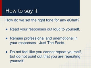 How to say it.
How do we set the right tone for any eChat?
● Read your responses out loud to yourself.
● Remain professional and unemotional in
your responses - Just The Facts.
● Do not feel like you cannot repeat yourself,
but do not point out that you are repeating
yourself.
 