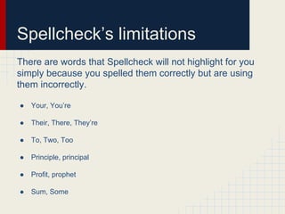Spellcheck’s limitations
There are words that Spellcheck will not highlight for you
simply because you spelled them correctly but are using
them incorrectly.
● Your, You’re
● Their, There, They’re
● To, Two, Too
● Principle, principal
● Profit, prophet
● Sum, Some
 