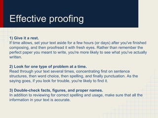 Effective proofing
1) Give it a rest.
If time allows, set your text aside for a few hours (or days) after you've finished
composing, and then proofread it with fresh eyes. Rather than remember the
perfect paper you meant to write, you're more likely to see what you've actually
written.
2) Look for one type of problem at a time.
Read through your text several times, concentrating first on sentence
structures, then word choice, then spelling, and finally punctuation. As the
saying goes, if you look for trouble, you're likely to find it.
3) Double-check facts, figures, and proper names.
In addition to reviewing for correct spelling and usage, make sure that all the
information in your text is accurate.
 