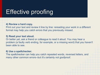 Effective proofing
4) Review a hard copy.
Print out your text and review it line by line: rereading your work in a different
format may help you catch errors that you previously missed.
5) Read your text aloud.
Or better yet, ask a friend or colleague to read it aloud. You may hear a
problem (a faulty verb ending, for example, or a missing word) that you haven't
been able to see.
6) Use a spellchecker.
The spellchecker can help you catch repeated words, reversed letters, and
many other common errors--but it's certainly not goofproof.
 
