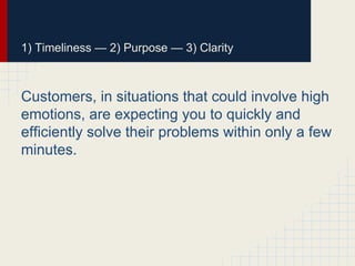 1) Timeliness — 2) Purpose — 3) Clarity
Customers, in situations that could involve high
emotions, are expecting you to quickly and
efficiently solve their problems within only a few
minutes.
 