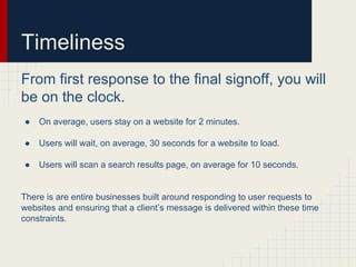 Timeliness
From first response to the final signoff, you will
be on the clock.
● On average, users stay on a website for 2 minutes.
● Users will wait, on average, 30 seconds for a website to load.
● Users will scan a search results page, on average for 10 seconds.
There is are entire businesses built around responding to user requests to
websites and ensuring that a client’s message is delivered within these time
constraints.
 