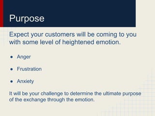 Purpose
Expect your customers will be coming to you
with some level of heightened emotion.
● Anger
● Frustration
● Anxiety
It will be your challenge to determine the ultimate purpose
of the exchange through the emotion.
 
