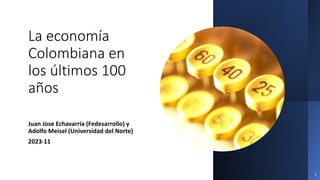 La economía
Colombiana en
los últimos 100
años
Juan Jose Echavarria (Fedesarrollo) y
Adolfo Meisel (Universidad del Norte)
2023-11
1
 