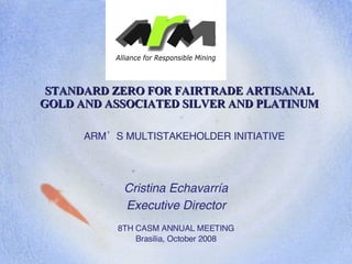 ARM’S MULTISTAKEHOLDER INITIATIVE Cristina Echavarría Executive Director 8TH CASM ANNUAL MEETING Brasilia, October 2008 STANDARD ZERO FOR FAIRTRADE ARTISANAL GOLD AND ASSOCIATED SILVER AND PLATINUM 