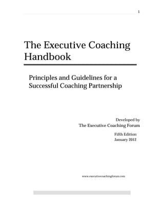 1




The Executive Coaching
Handbook

 Principles and Guidelines for a
 Successful Coaching Partnership




                                         Developed by
                 The Executive Coaching Forum

                                        Fifth Edition
                                        January 2012




                  www.executivecoachingforum.com
 