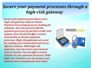 Secure your payment processes through a
high-risk gateway
Secure your payment procedures via a
high-risk gateway with an eCheck
Payment Processing if you are looking for
solutions. You can proceed with the
payment processes if you have credit card
options. Non-3d and 3d offer a secure
transaction to all your payment
processes. High-risk gateways are used
for making your transaction work in an
efficient manner. With high-risk
gateways, you can secure your amount
with no hassles. You can offer a secure
solution to your payment processes. With
high-risk solutions, you can protect your
business from chargebacks and scams.
 