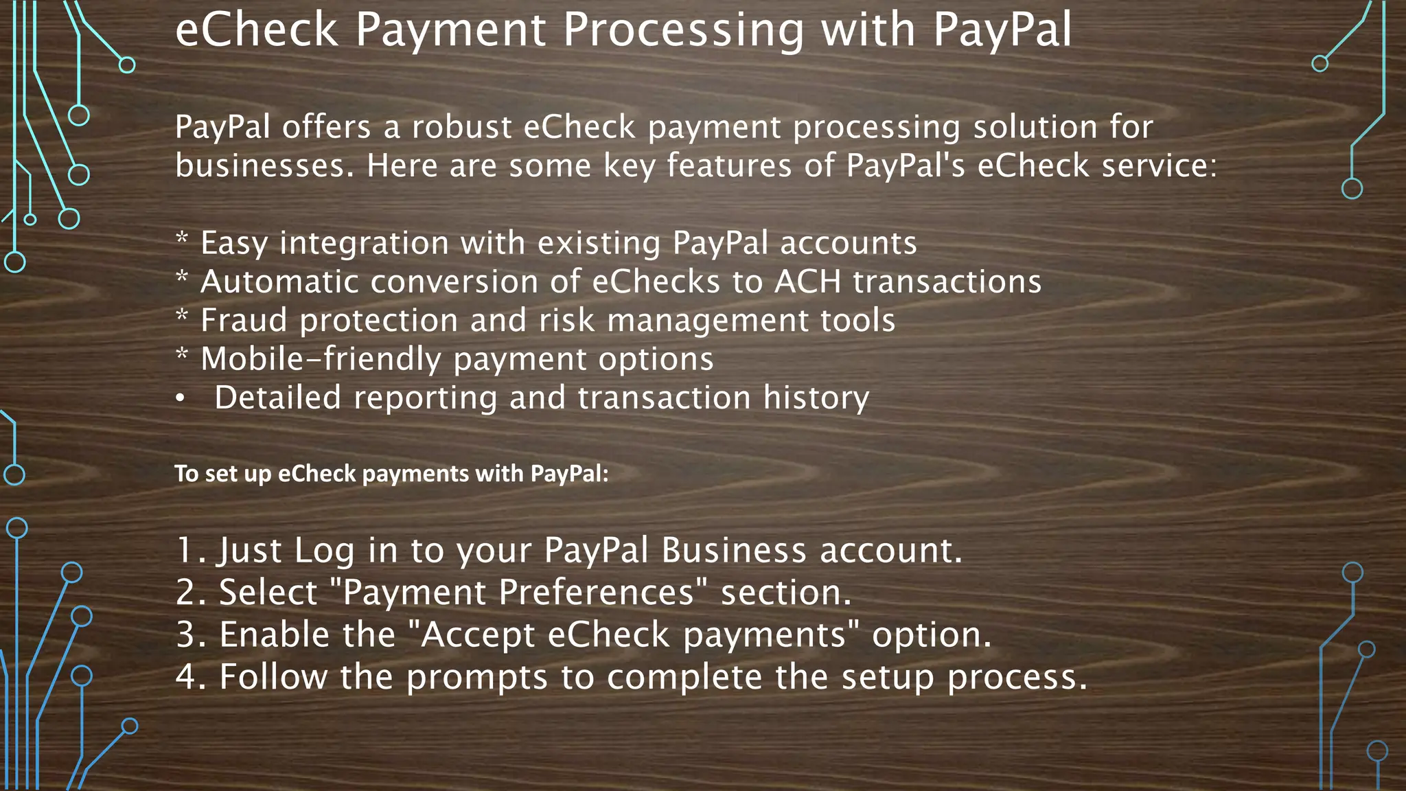 eCheck Payment Processing with PayPal
PayPal offers a robust eCheck payment processing solution for
businesses. Here are some key features of PayPal's eCheck service:
* Easy integration with existing PayPal accounts
* Automatic conversion of eChecks to ACH transactions
* Fraud protection and risk management tools
* Mobile-friendly payment options
• Detailed reporting and transaction history
To set up eCheck payments with PayPal:
1. Just Log in to your PayPal Business account.
2. Select "Payment Preferences" section.
3. Enable the "Accept eCheck payments" option.
4. Follow the prompts to complete the setup process.
 