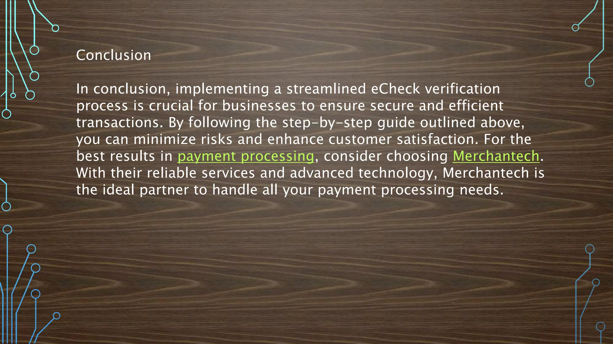 Conclusion
In conclusion, implementing a streamlined eCheck verification
process is crucial for businesses to ensure secure and efficient
transactions. By following the step-by-step guide outlined above,
you can minimize risks and enhance customer satisfaction. For the
best results in payment processing, consider choosing Merchantech.
With their reliable services and advanced technology, Merchantech is
the ideal partner to handle all your payment processing needs.
 