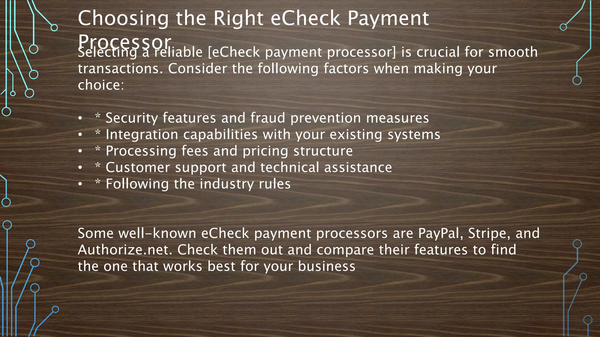 Choosing the Right eCheck Payment
Processor
Selecting a reliable [eCheck payment processor] is crucial for smooth
transactions. Consider the following factors when making your
choice:
• * Security features and fraud prevention measures
• * Integration capabilities with your existing systems
• * Processing fees and pricing structure
• * Customer support and technical assistance
• * Following the industry rules
Some well-known eCheck payment processors are PayPal, Stripe, and
Authorize.net. Check them out and compare their features to find
the one that works best for your business
 