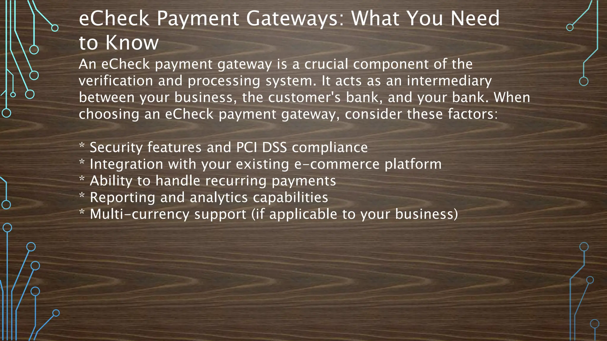 eCheck Payment Gateways: What You Need
to Know
An eCheck payment gateway is a crucial component of the
verification and processing system. It acts as an intermediary
between your business, the customer's bank, and your bank. When
choosing an eCheck payment gateway, consider these factors:
* Security features and PCI DSS compliance
* Integration with your existing e-commerce platform
* Ability to handle recurring payments
* Reporting and analytics capabilities
* Multi-currency support (if applicable to your business)
 