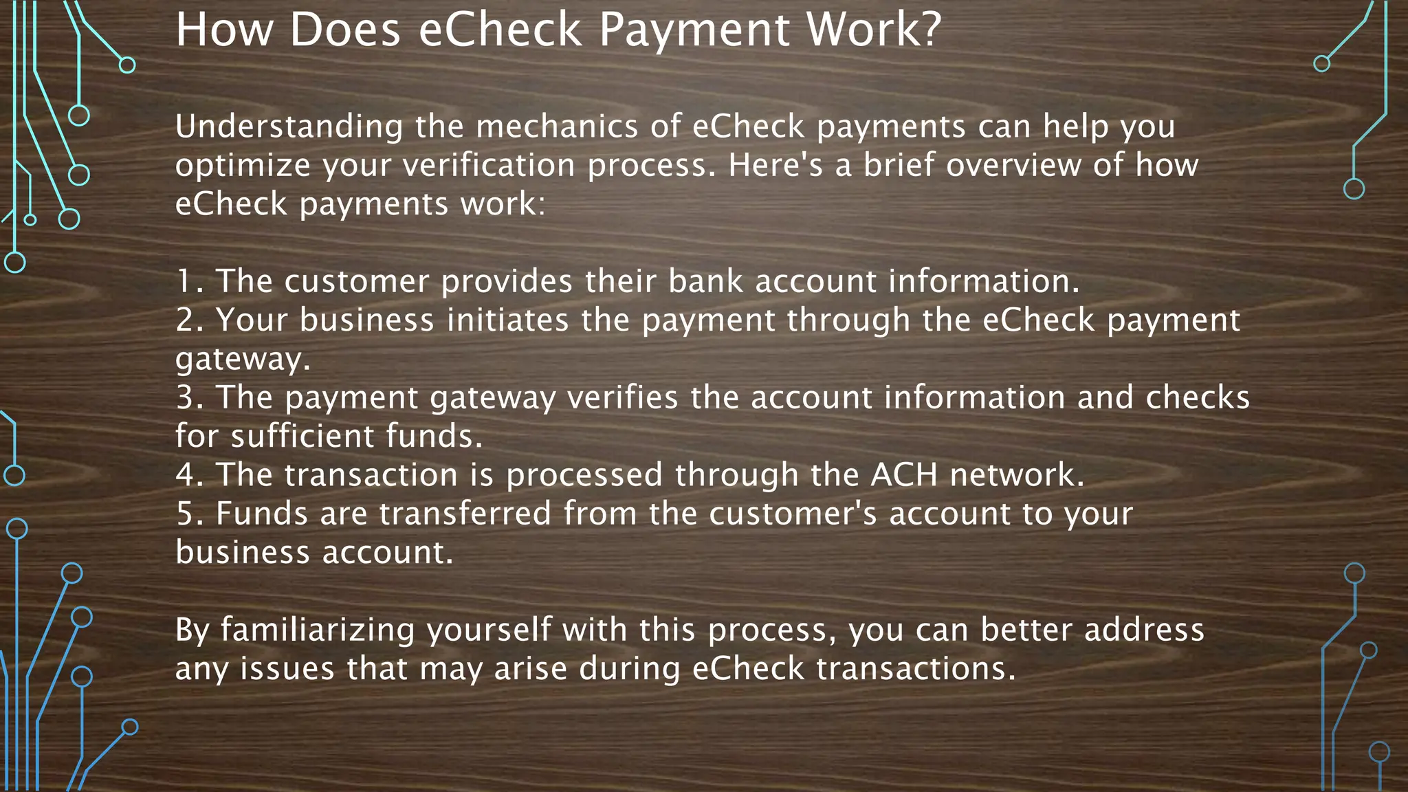 How Does eCheck Payment Work?
Understanding the mechanics of eCheck payments can help you
optimize your verification process. Here's a brief overview of how
eCheck payments work:
1. The customer provides their bank account information.
2. Your business initiates the payment through the eCheck payment
gateway.
3. The payment gateway verifies the account information and checks
for sufficient funds.
4. The transaction is processed through the ACH network.
5. Funds are transferred from the customer's account to your
business account.
By familiarizing yourself with this process, you can better address
any issues that may arise during eCheck transactions.
 